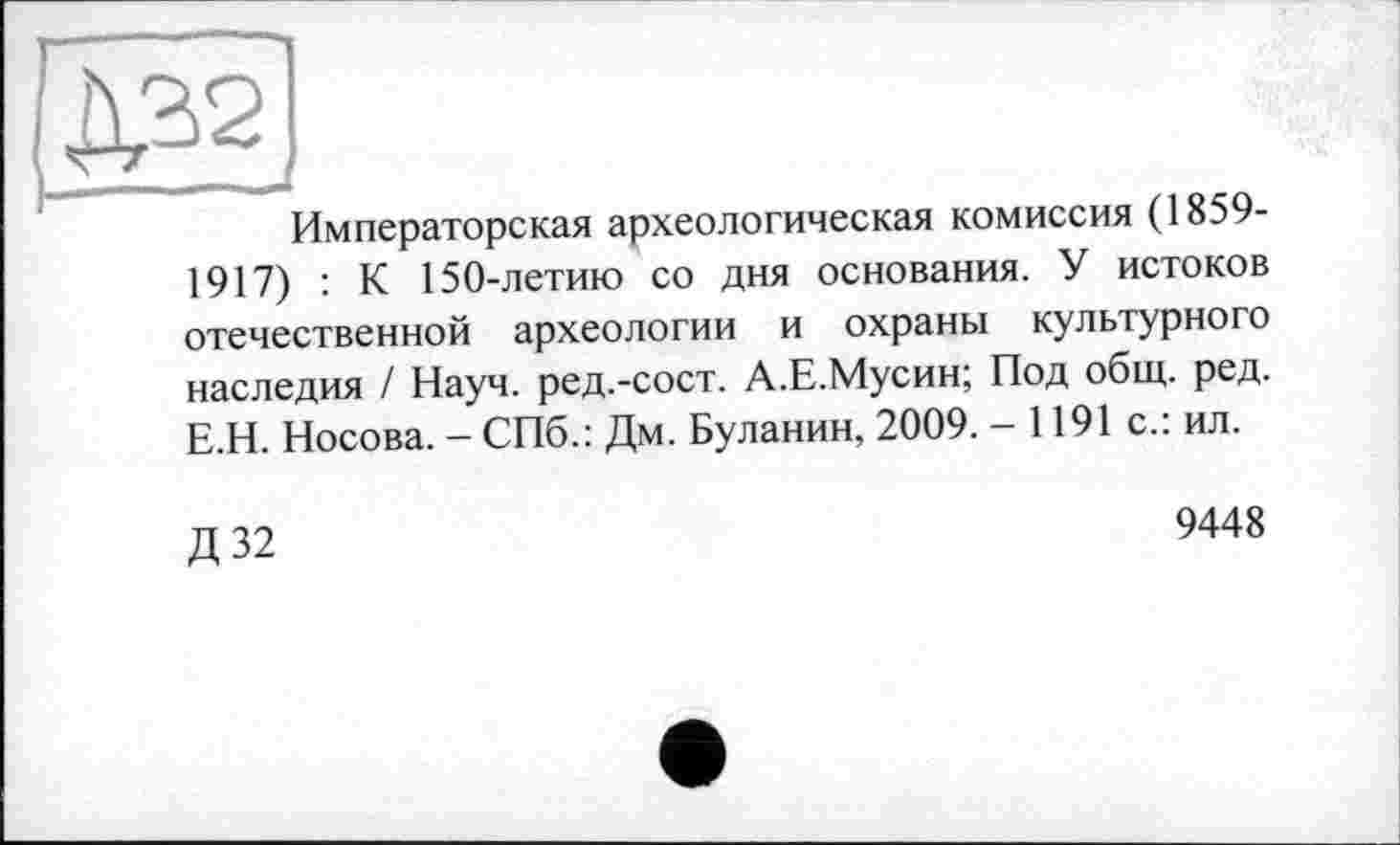 ﻿Императорская археологическая комиссия (1859-1917) : К 150-летию со дня основания. У истоков отечественной археологии и охраны культурного наследия / Науч, ред.-сост. А.Е.Мусин; Под общ. ред. Е.Н. Носова. - СПб.: Дм. Буланин, 2009. - 1191 с.: ил.
Д32
9448